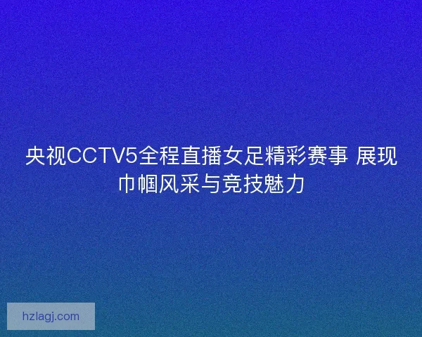 央视CCTV5全程直播女足精彩赛事 展现巾帼风采与竞技魅力