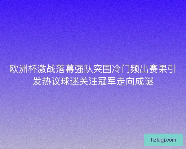 欧洲杯激战落幕强队突围冷门频出赛果引发热议球迷关注冠军走向成谜