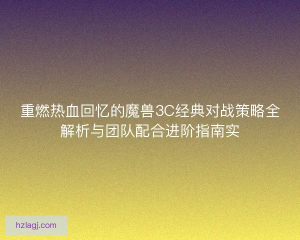 重燃热血回忆的魔兽3C经典对战策略全解析与团队配合进阶指南实