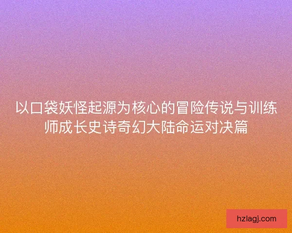 以口袋妖怪起源为核心的冒险传说与训练师成长史诗奇幻大陆命运对决篇