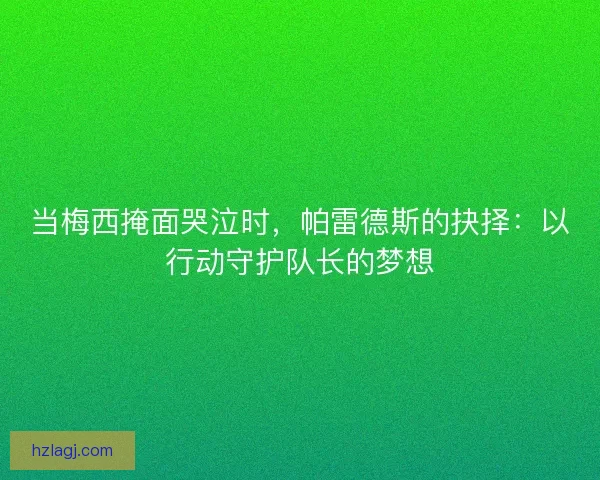 当梅西掩面哭泣时，帕雷德斯的抉择：以行动守护队长的梦想