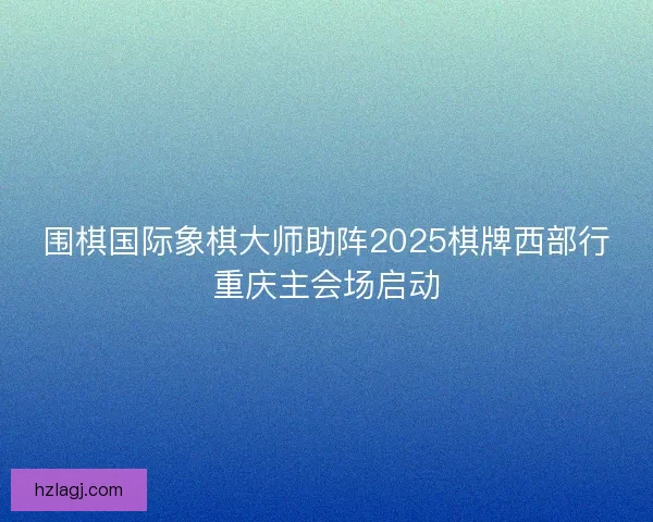 围棋国际象棋大师助阵2025棋牌西部行重庆主会场启动