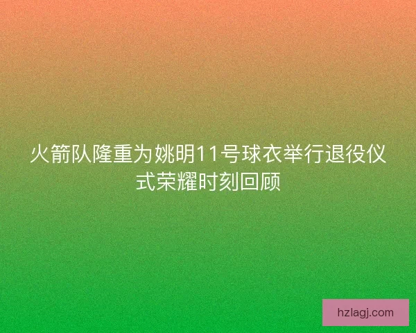 火箭队隆重为姚明11号球衣举行退役仪式荣耀时刻回顾