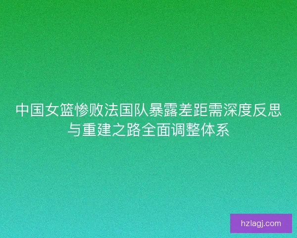 中国女篮惨败法国队暴露差距需深度反思与重建之路全面调整体系