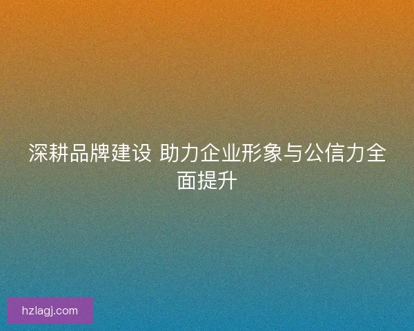 深耕品牌建设 助力企业形象与公信力全面提升