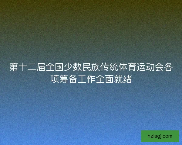 第十二届全国少数民族传统体育运动会各项筹备工作全面就绪