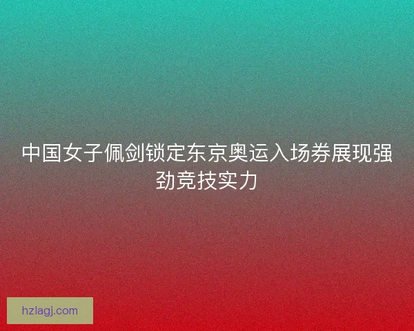 中国女子佩剑锁定东京奥运入场券展现强劲竞技实力