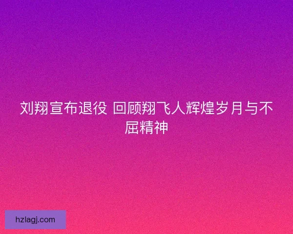 刘翔宣布退役 回顾翔飞人辉煌岁月与不屈精神