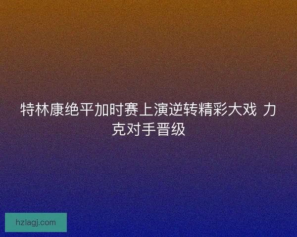 特林康绝平加时赛上演逆转精彩大戏 力克对手晋级