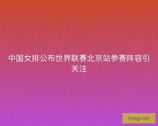 中国女排公布世界联赛北京站参赛阵容引关注