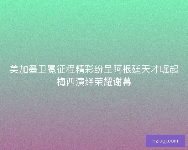 美加墨卫冕征程精彩纷呈阿根廷天才崛起梅西演绎荣耀谢幕