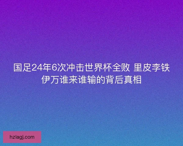 国足24年6次冲击世界杯全败 里皮李铁伊万谁来谁输的背后真相