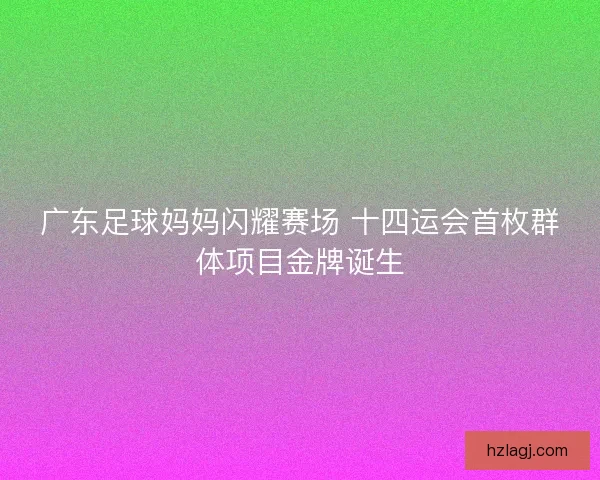 广东足球妈妈闪耀赛场 十四运会首枚群体项目金牌诞生
