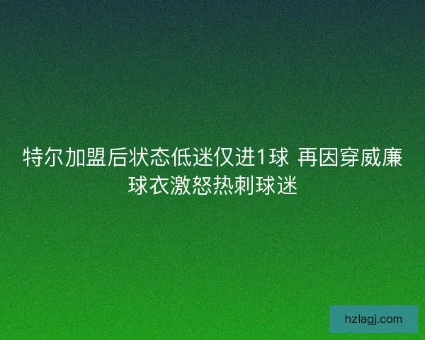 特尔加盟后状态低迷仅进1球 再因穿威廉球衣激怒热刺球迷 特尔加盟后状态低迷仅进1球 再因穿威廉球衣激怒热刺球迷