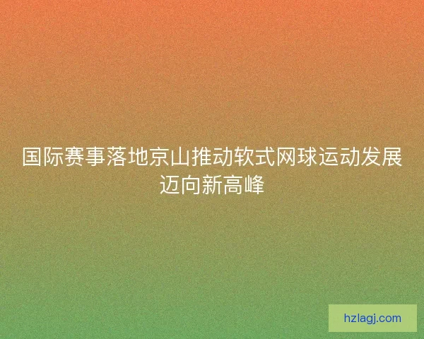 国际赛事落地京山推动软式网球运动发展迈向新高峰