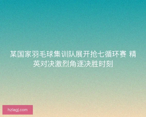 某国家羽毛球集训队展开抢七循环赛 精英对决激烈角逐决胜时刻