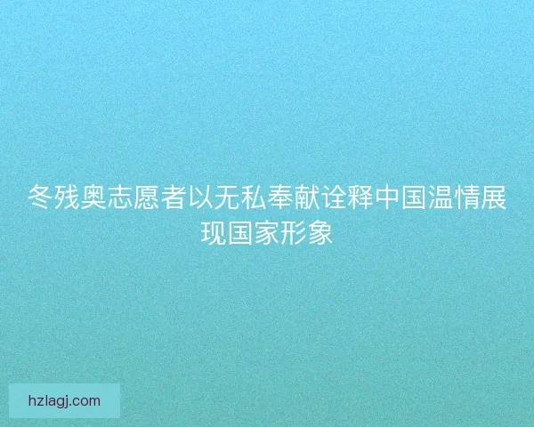 冬残奥志愿者以无私奉献诠释中国温情展现国家形象