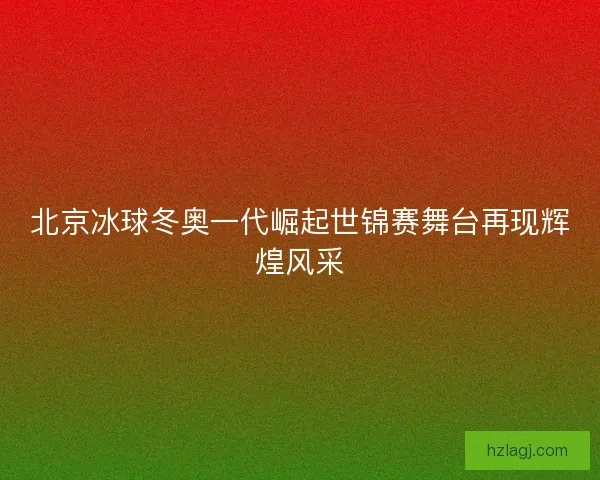 北京冰球冬奥一代崛起世锦赛舞台再现辉煌风采