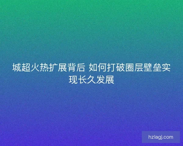 城超火热扩展背后 如何打破圈层壁垒实现长久发展