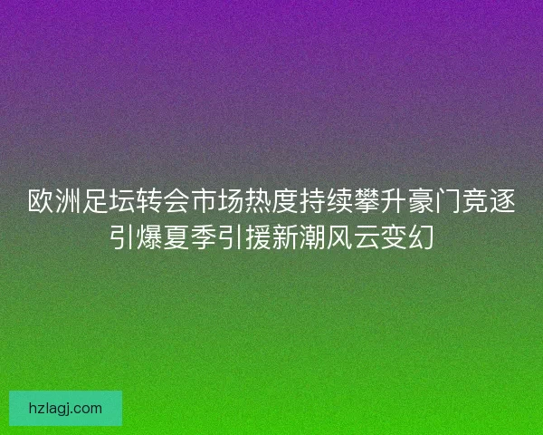 欧洲足坛转会市场热度持续攀升豪门竞逐引爆夏季引援新潮风云变幻