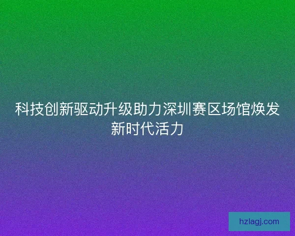 科技创新驱动升级助力深圳赛区场馆焕发新时代活力